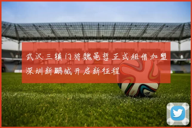武汉三镇门将魏黾哲正式租借加盟深圳新鹏城开启新征程