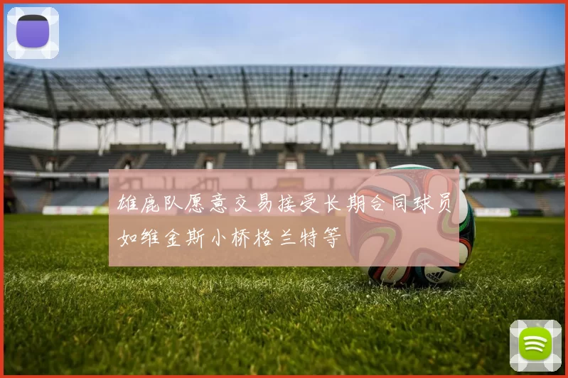 雄鹿队愿意交易接受长期合同球员如维金斯小桥格兰特等