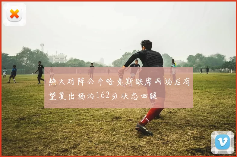 热火对阵公牛哈克斯缺席两场后有望复出场均162分状态回暖