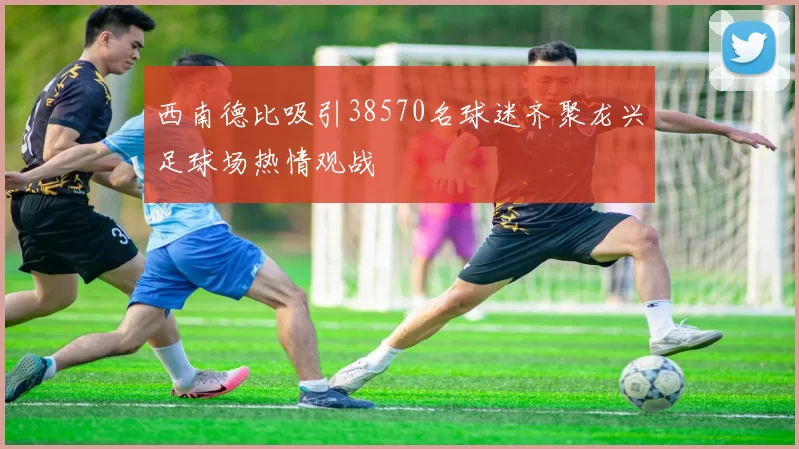 西南德比吸引38570名球迷齐聚龙兴足球场热情观战