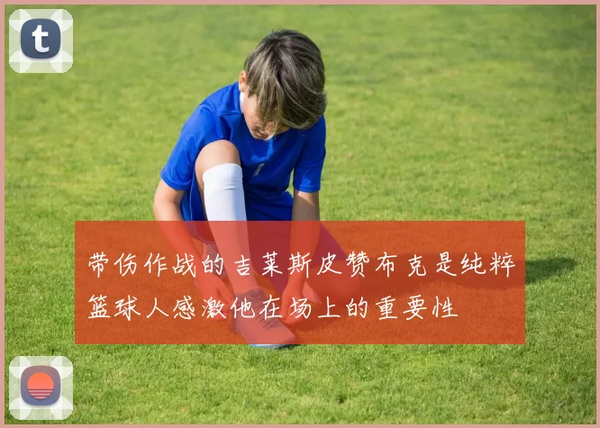 带伤作战的吉莱斯皮赞布克是纯粹篮球人感激他在场上的重要性
