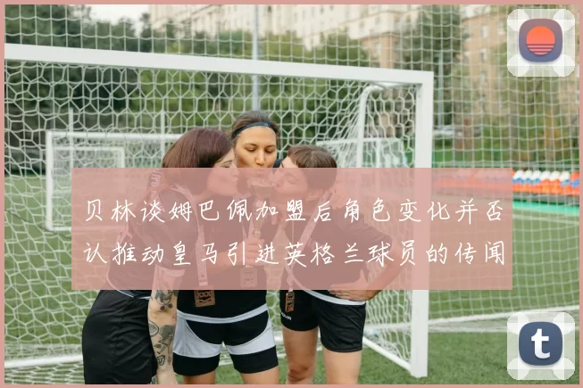 贝林谈姆巴佩加盟后角色变化并否认推动皇马引进英格兰球员的传闻