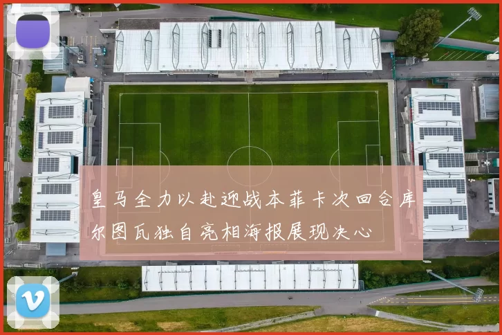 皇马全力以赴迎战本菲卡次回合库尔图瓦独自亮相海报展现决心