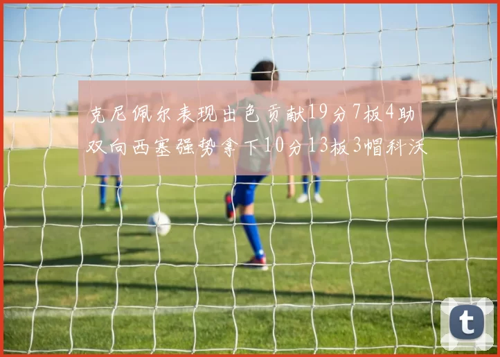 克尼佩尔表现出色贡献19分7板4助双向西塞强势拿下10分13板3帽科沃德也有17分2帽的精彩表现